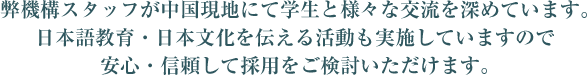 弊機構スタッフが中国現地にて学生と様々な交流を深めています。日本語教育・日本文化を伝える活動も実施していますので安心・信頼して採用をご検討いただけます。