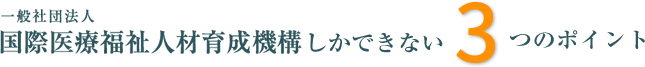 国際医療福祉人材育成機構しかできない３つのポイント